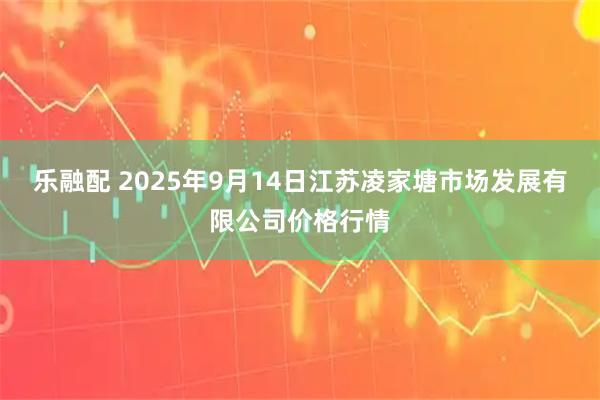 乐融配 2025年9月14日江苏凌家塘市场发展有限公司价格行情