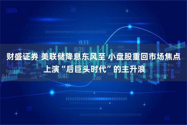 财盛证券 美联储降息东风至 小盘股重回市场焦点 上演“后巨头时代”的主升浪