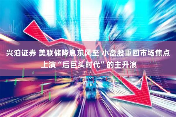 兴泊证券 美联储降息东风至 小盘股重回市场焦点 上演“后巨头时代”的主升浪