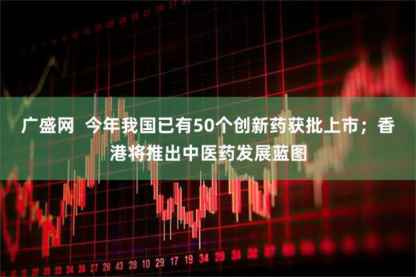 广盛网  今年我国已有50个创新药获批上市；香港将推出中医药发展蓝图