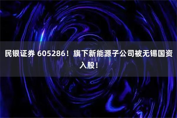 民银证券 605286！旗下新能源子公司被无锡国资入股！