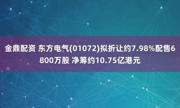 金鼎配资 东方电气(01072)拟折让约7.98%配售6800万股 净筹约10.75亿港元