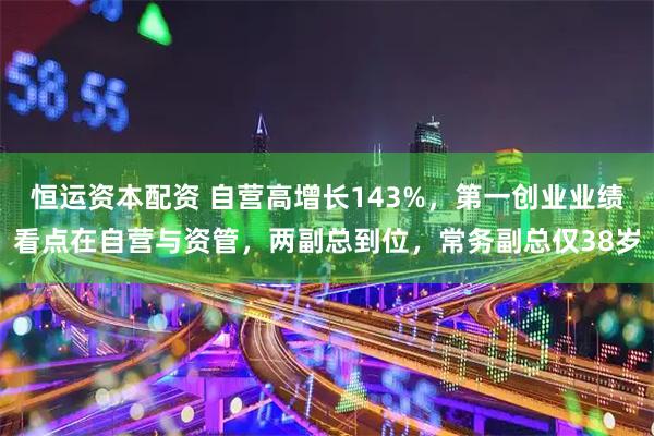 恒运资本配资 自营高增长143%，第一创业业绩看点在自营与资管，两副总到位，常务副总仅38岁