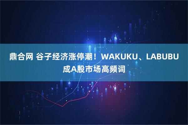 鼎合网 谷子经济涨停潮！WAKUKU、LABUBU成A股市场高频词