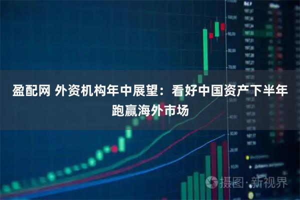 盈配网 外资机构年中展望：看好中国资产下半年跑赢海外市场