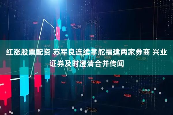 红涨股票配资 苏军良连续掌舵福建两家券商 兴业证券及时澄清合并传闻