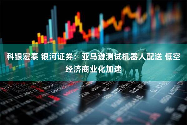 科银宏泰 银河证券：亚马逊测试机器人配送 低空经济商业化加速