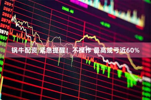 锅牛配资 紧急提醒！不操作 最高或亏近60%