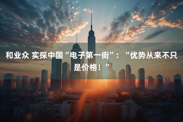 和业众 实探中国“电子第一街”：“优势从来不只是价格！”
