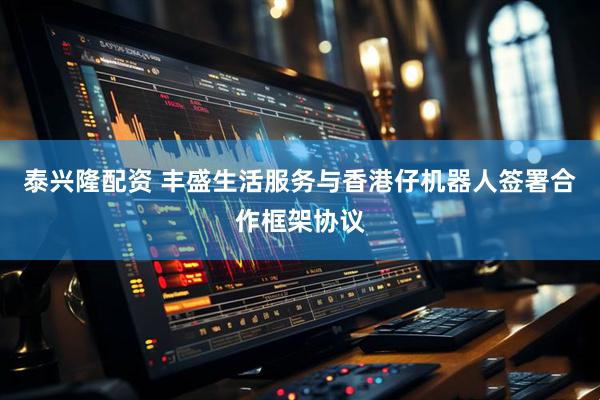 泰兴隆配资 丰盛生活服务与香港仔机器人签署合作框架协议