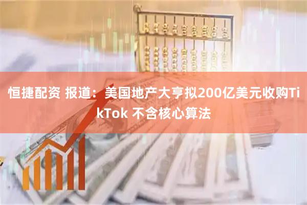 恒捷配资 报道：美国地产大亨拟200亿美元收购TikTok 不含核心算法