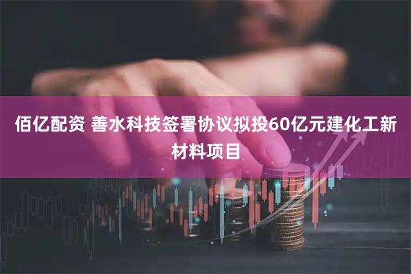 佰亿配资 善水科技签署协议拟投60亿元建化工新材料项目