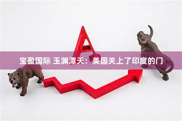 宝盈国际 玉渊潭天：美国关上了印度的门