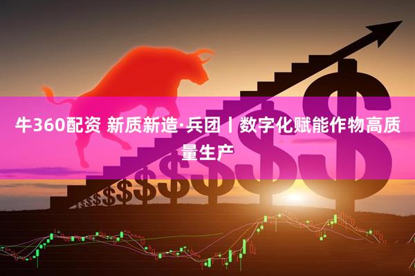 牛360配资 新质新造·兵团丨数字化赋能作物高质量生产