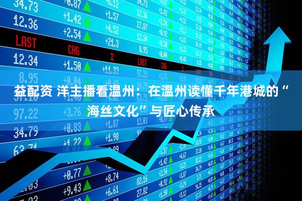 益配资 洋主播看温州：在温州读懂千年港城的“海丝文化”与匠心传承