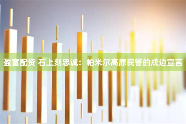 盈富配资 石上刻忠诚：帕米尔高原民警的戍边宣言