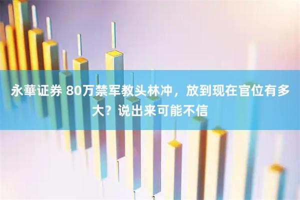永華证券 80万禁军教头林冲，放到现在官位有多大？说出来可能不信