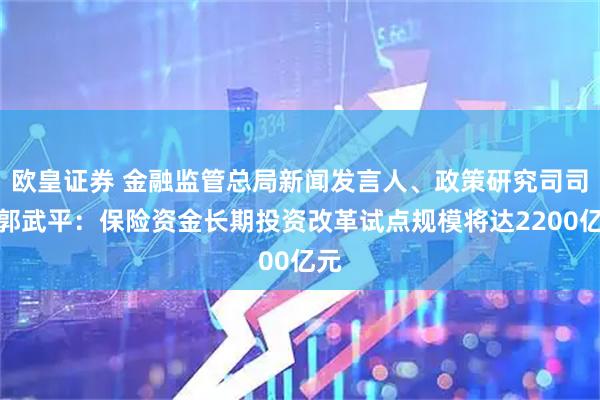 欧皇证券 金融监管总局新闻发言人、政策研究司司长郭武平：保险资金长期投资改革试点规模将达2200亿元