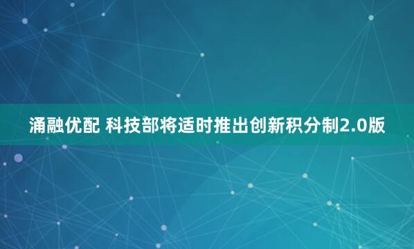 涌融优配 科技部将适时推出创新积分制2.0版