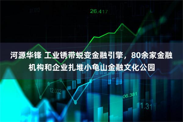 河源华锋 工业锈带蜕变金融引擎，80余家金融机构和企业扎堆小龟山金融文化公园