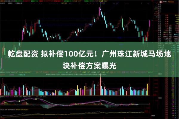 乾盘配资 拟补偿100亿元！广州珠江新城马场地块补偿方案曝光