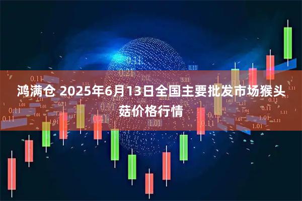 鸿满仓 2025年6月13日全国主要批发市场猴头菇价格行情