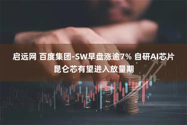 启远网 百度集团-SW早盘涨逾7% 自研AI芯片昆仑芯有望进入放量期
