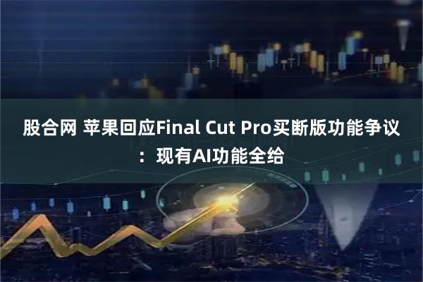 股合网 苹果回应Final Cut Pro买断版功能争议：现有AI功能全给