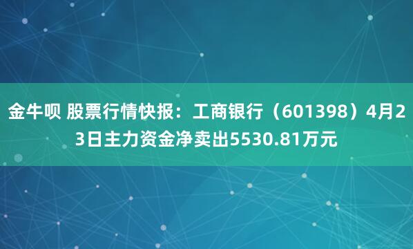 金牛呗 股票行情快报：工商银行（601398）4月23日主力资金净卖出5530.81万元