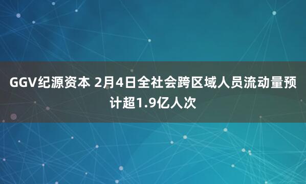 GGV纪源资本 2月4日全社会跨区域人员流动量预计超1.9亿人次