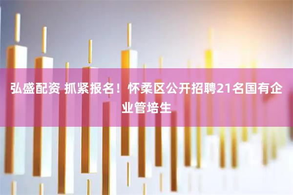弘盛配资 抓紧报名！怀柔区公开招聘21名国有企业管培生