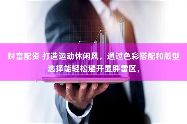 财富配资 打造运动休闲风，通过色彩搭配和版型选择能轻松避开显胖雷区，
