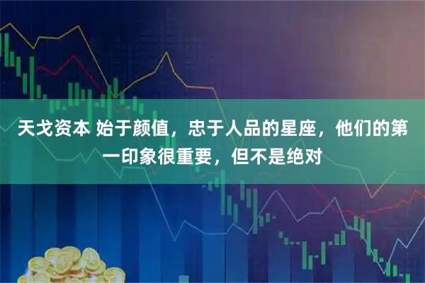 天戈资本 始于颜值，忠于人品的星座，他们的第一印象很重要，但不是绝对