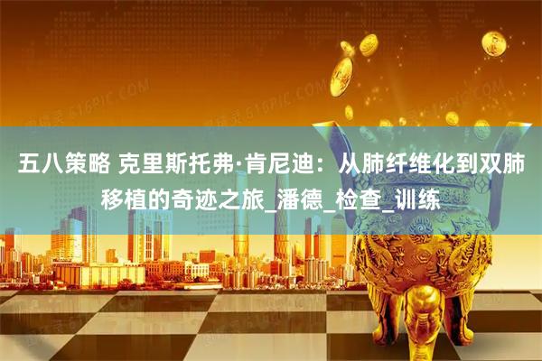 五八策略 克里斯托弗·肯尼迪：从肺纤维化到双肺移植的奇迹之旅_潘德_检查_训练