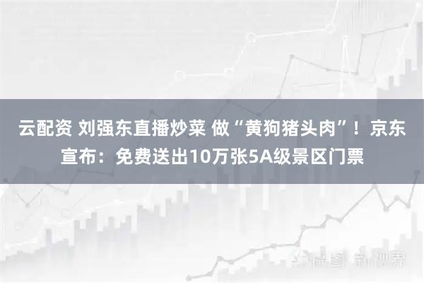 云配资 刘强东直播炒菜 做“黄狗猪头肉”！京东宣布：免费送出10万张5A级景区门票
